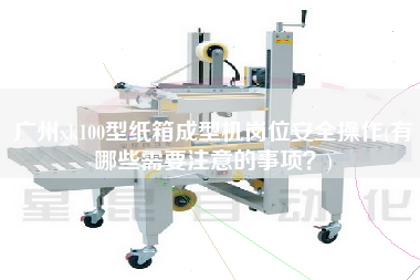 廣州xk100型紙箱成型機(jī)崗位安全操作(有哪些需要注意的事項(xiàng)？)