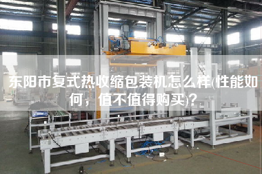 東陽市復(fù)式熱收縮包裝機(jī)怎么樣(性能如何，值不值得X)？